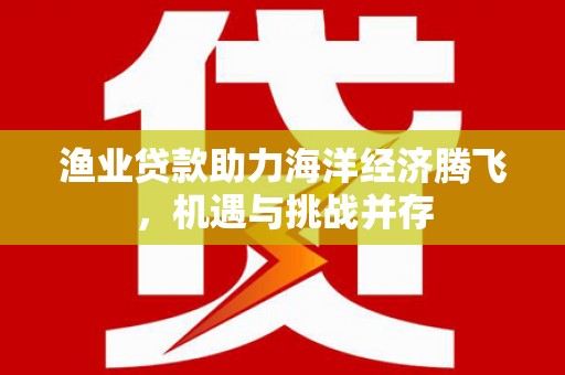 汕尾渔业贷款助力海洋经济腾飞，机遇与挑战并存