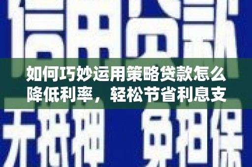 汕尾如何巧妙运用策略贷款怎么降低利率，轻松节省利息支出