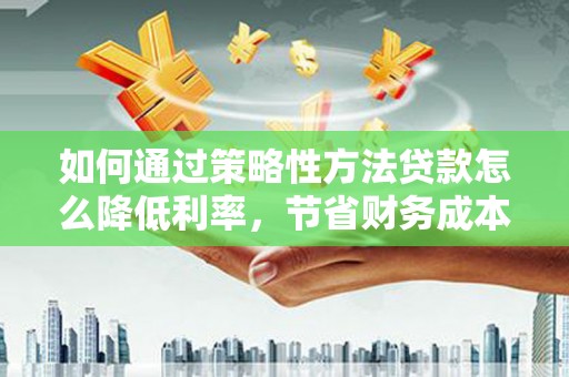 汕尾如何通过策略性方法贷款怎么降低利率，节省财务成本