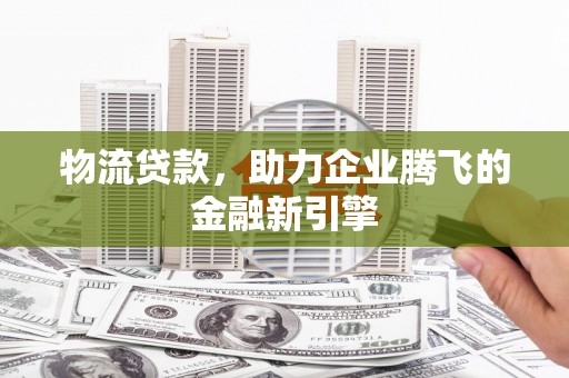 汕尾物流贷款，助力企业腾飞的金融新引擎