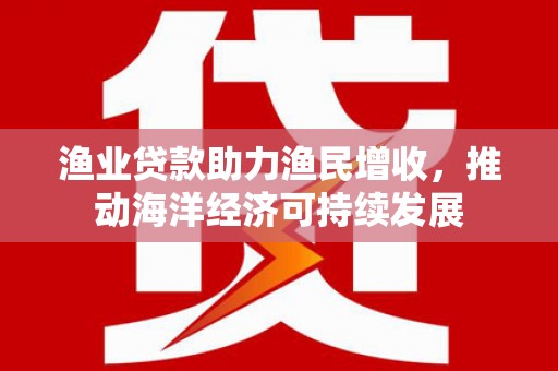 汕尾渔业贷款助力渔民增收，推动海洋经济可持续发展