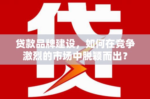 汕尾贷款品牌建设，如何在竞争激烈的市场中脱颖而出？