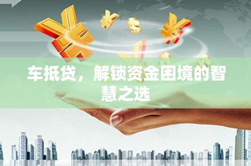 汕尾车抵贷，解锁资金困境的智慧之选