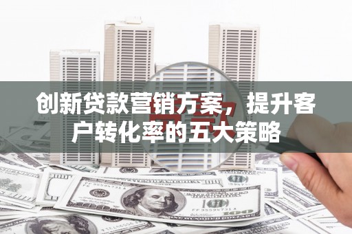 汕尾创新贷款营销方案，提升客户转化率的五大策略