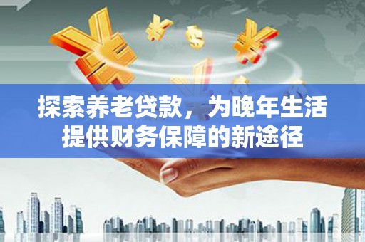 汕尾探索养老贷款，为晚年生活提供财务保障的新途径