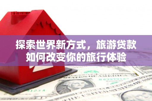 汕尾探索世界新方式，旅游贷款如何改变你的旅行体验
