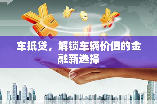 汕尾车抵贷，解锁车辆价值的金融新选择