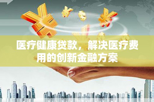 汕尾医疗健康贷款，解决医疗费用的创新金融方案