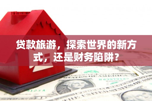 汕尾贷款旅游，探索世界的新方式，还是财务陷阱？