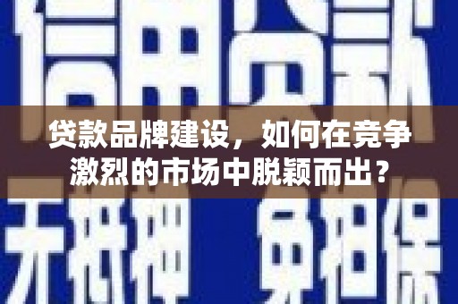 汕尾贷款品牌建设，如何在竞争激烈的市场中脱颖而出？