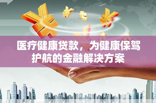 汕尾医疗健康贷款，为健康保驾护航的金融解决方案